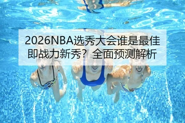 2026NBA选秀大会谁是最佳即战力新秀？全面预测解析
